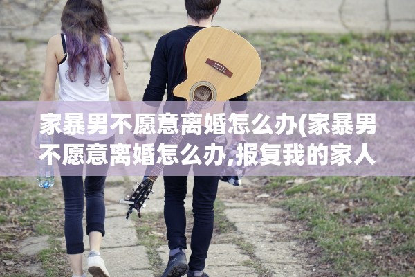 家暴男不愿意离婚怎么办(家暴男不愿意离婚怎么办,报复我的家人怎么办)