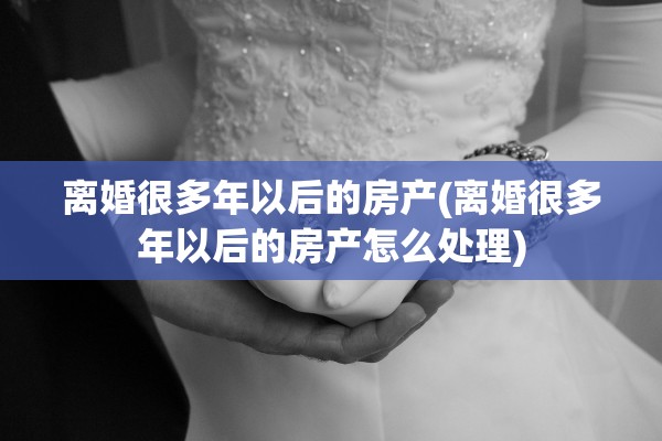 离婚很多年以后的房产(离婚很多年以后的房产怎么处理)