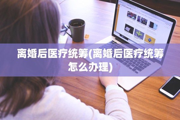 离婚后医疗统筹(离婚后医疗统筹怎么办理)