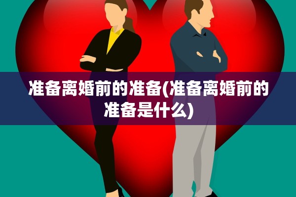 准备离婚前的准备(准备离婚前的准备是什么)