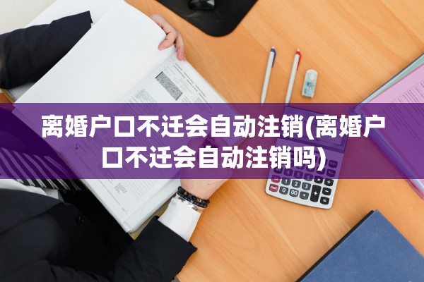 离婚户口不迁会自动注销(离婚户口不迁会自动注销吗)