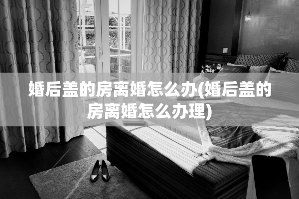 婚后盖的房离婚怎么办(婚后盖的房离婚怎么办理)