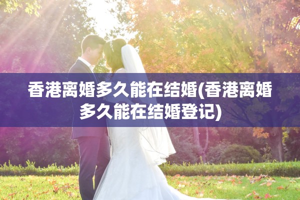 香港离婚多久能在结婚(香港离婚多久能在结婚登记)