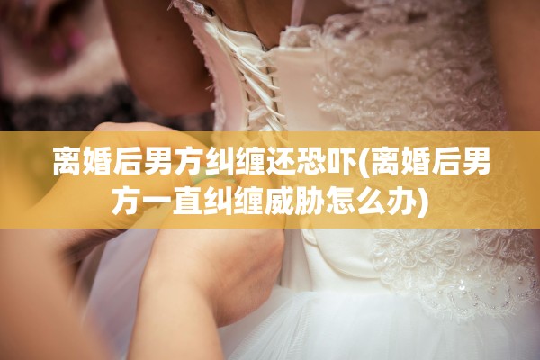 离婚后男方纠缠还恐吓(离婚后男方一直纠缠威胁怎么办)
