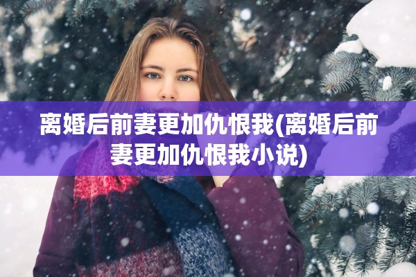 离婚后前妻更加仇恨我(离婚后前妻更加仇恨我小说)