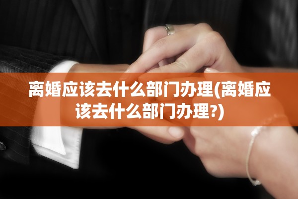 离婚应该去什么部门办理(离婚应该去什么部门办理?)