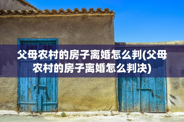 父母农村的房子离婚怎么判(父母农村的房子离婚怎么判决)