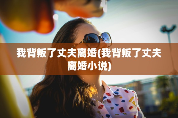 我背叛了丈夫离婚(我背叛了丈夫离婚小说)