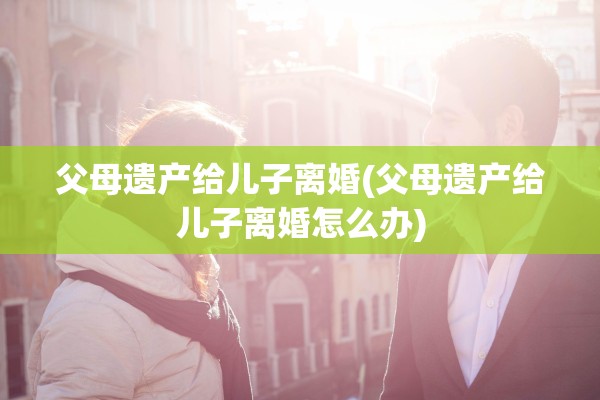 父母遗产给儿子离婚(父母遗产给儿子离婚怎么办)