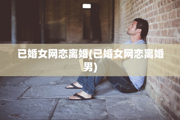 已婚女网恋离婚(已婚女网恋离婚男)