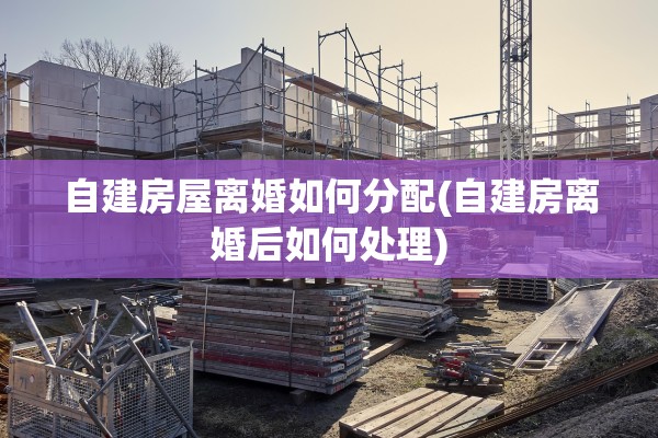 自建房屋离婚如何分配(自建房离婚后如何处理)