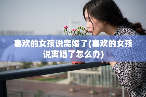 喜欢的女孩说离婚了(喜欢的女孩说离婚了怎么办)