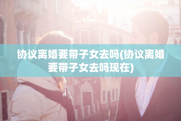协议离婚要带子女去吗(协议离婚要带子女去吗现在)