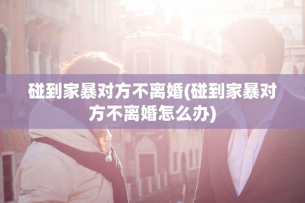 碰到家暴对方不离婚(碰到家暴对方不离婚怎么办)