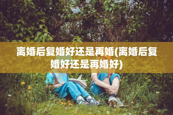 离婚后复婚好还是再婚(离婚后复婚好还是再婚好)