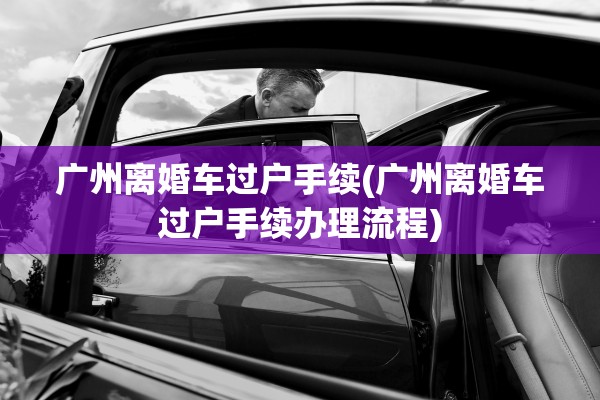 广州离婚车过户手续(广州离婚车过户手续办理流程)