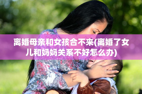 离婚母亲和女孩合不来(离婚了女儿和妈妈关系不好怎么办)