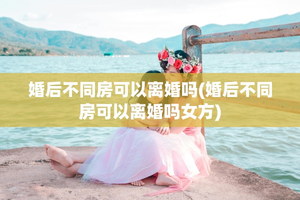 婚后不同房可以离婚吗(婚后不同房可以离婚吗女方)
