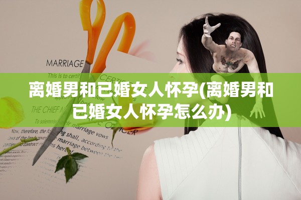 离婚男和已婚女人怀孕(离婚男和已婚女人怀孕怎么办)