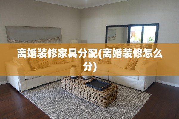 离婚装修家具分配(离婚装修怎么分)