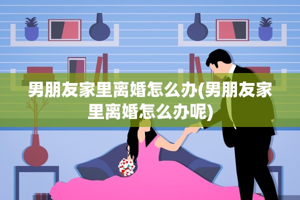男朋友家里离婚怎么办(男朋友家里离婚怎么办呢)