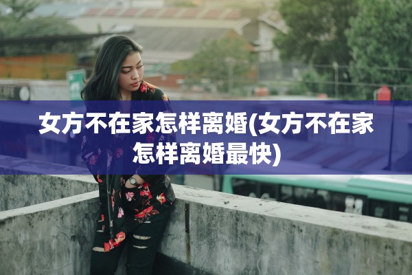 女方不在家怎样离婚(女方不在家怎样离婚最快)