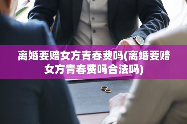 离婚要赔女方青春费吗(离婚要赔女方青春费吗合法吗)