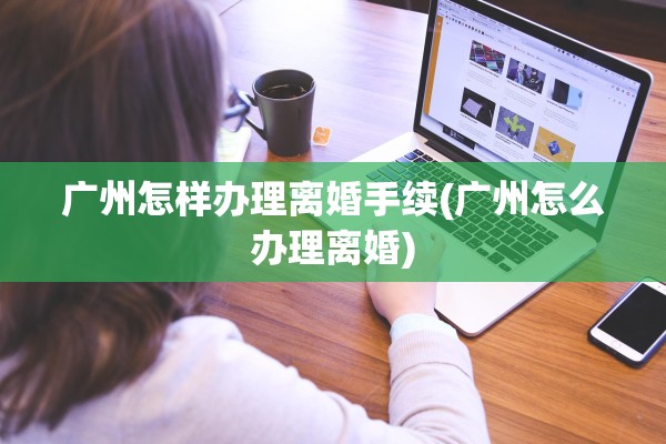 广州怎样办理离婚手续(广州怎么办理离婚)