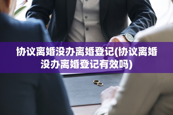 协议离婚没办离婚登记(协议离婚没办离婚登记有效吗)