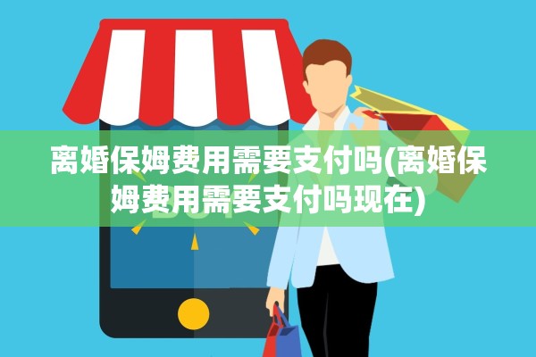 离婚保姆费用需要支付吗(离婚保姆费用需要支付吗现在)