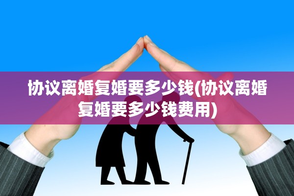 协议离婚复婚要多少钱(协议离婚复婚要多少钱费用)
