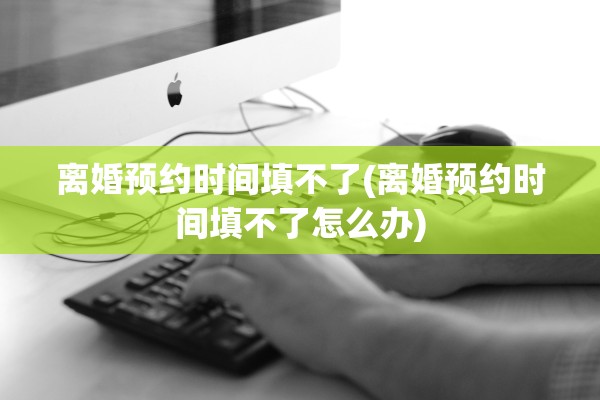 离婚预约时间填不了(离婚预约时间填不了怎么办)