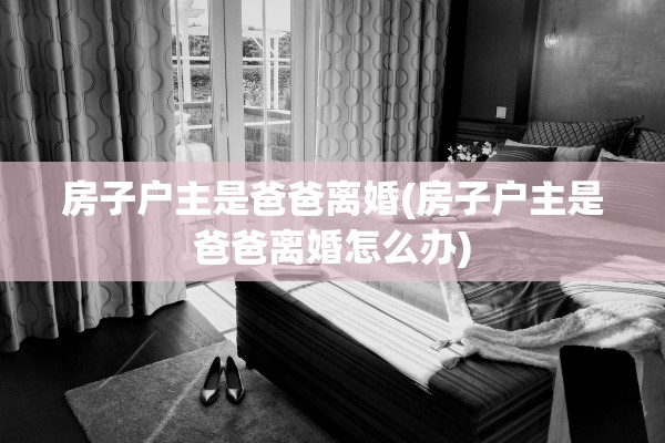 房子户主是爸爸离婚(房子户主是爸爸离婚怎么办)