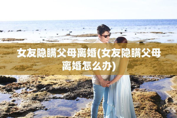 女友隐瞒父母离婚(女友隐瞒父母离婚怎么办)