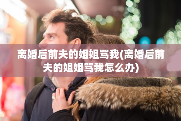 离婚后前夫的姐姐骂我(离婚后前夫的姐姐骂我怎么办)