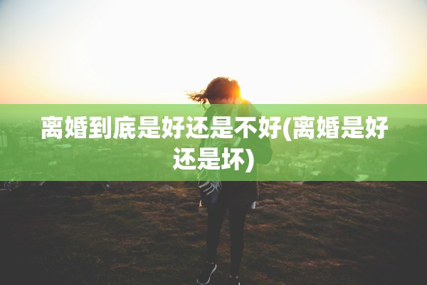 离婚到底是好还是不好(离婚是好还是坏)