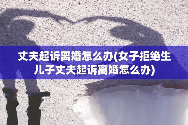 丈夫起诉离婚怎么办(女子拒绝生儿子丈夫起诉离婚怎么办)