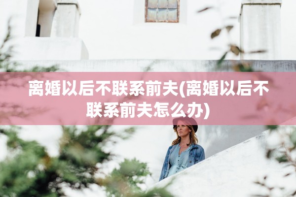 离婚以后不联系前夫(离婚以后不联系前夫怎么办)