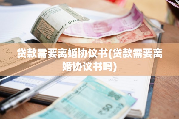 贷款需要离婚协议书(贷款需要离婚协议书吗)