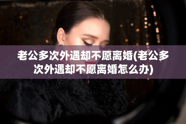老公多次外遇却不愿离婚(老公多次外遇却不愿离婚怎么办)