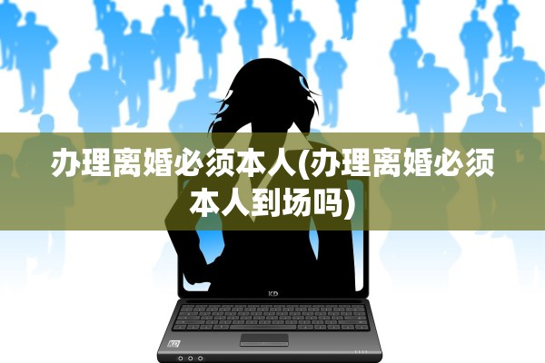 办理离婚必须本人(办理离婚必须本人到场吗)
