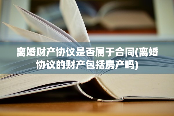 离婚财产协议是否属于合同(离婚协议的财产包括房产吗)