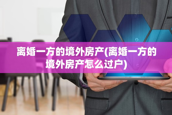 离婚一方的境外房产(离婚一方的境外房产怎么过户)