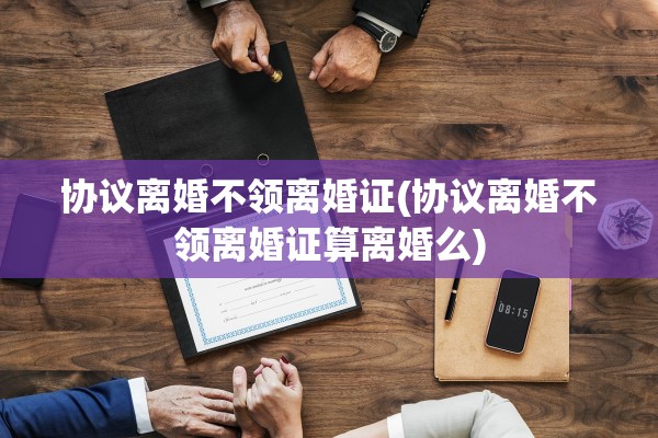 协议离婚不领离婚证(协议离婚不领离婚证算离婚么)