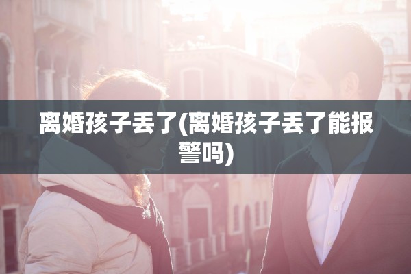 离婚孩子丢了(离婚孩子丢了能报警吗)