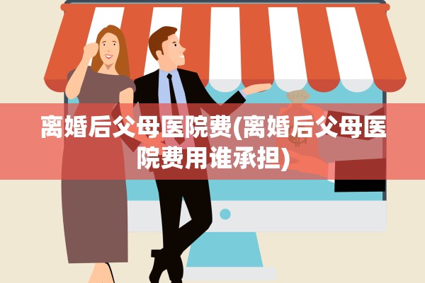 离婚后父母医院费(离婚后父母医院费用谁承担)
