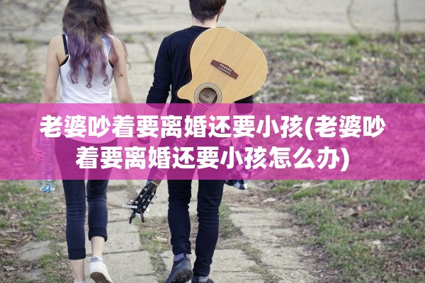 老婆吵着要离婚还要小孩(老婆吵着要离婚还要小孩怎么办)