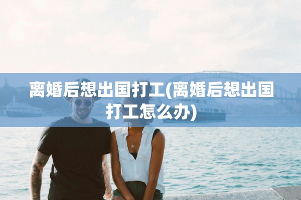 离婚后想出国打工(离婚后想出国打工怎么办)