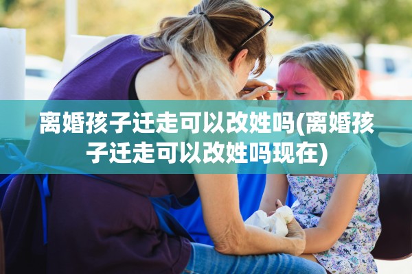 离婚孩子迁走可以改姓吗(离婚孩子迁走可以改姓吗现在)