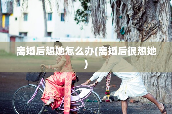 离婚后想她怎么办(离婚后很想她)
